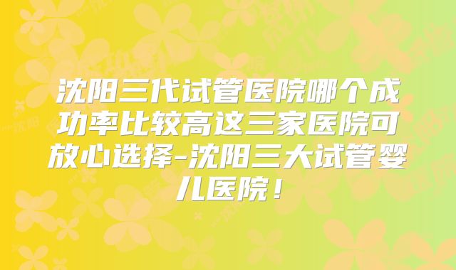 沈阳三代试管医院哪个成功率比较高这三家医院可放心选择-沈阳三大试管婴儿医院！