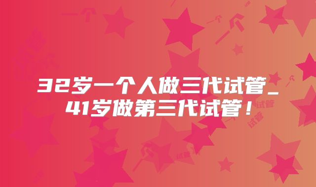 32岁一个人做三代试管_41岁做第三代试管！