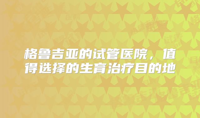 格鲁吉亚的试管医院，值得选择的生育治疗目的地