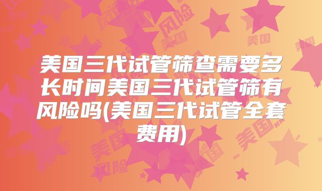 美国三代试管筛查需要多长时间美国三代试管筛有风险吗(美国三代试管全套费用)