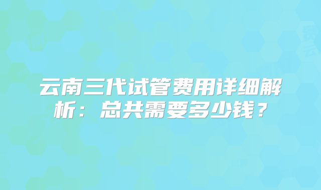 云南三代试管费用详细解析:总共需要多少钱?