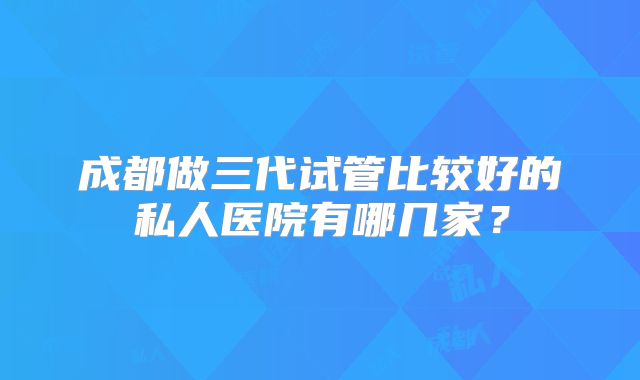 成都做三代试管比较好的私人医院有哪几家？