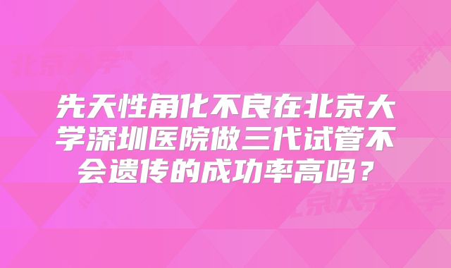 先天性角化不良在北京大学深圳医院做三代试管不会遗传的成功率高吗？