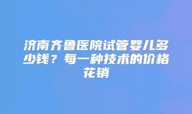 济南齐鲁医院试管婴儿多少钱?每一种技术的价格花销