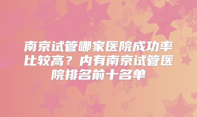 南京试管哪家医院成功率比较高?内有南京试管医院排名前十名单