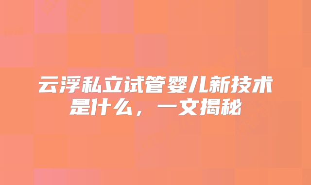 云浮私立试管婴儿新技术是什么,一文揭秘