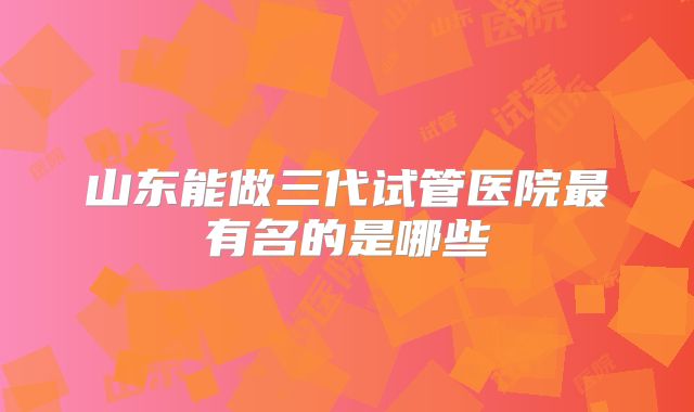 山东能做三代试管医院最有名的是哪些