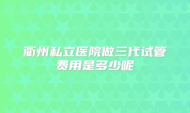 衢州私立医院做三代试管费用是多少呢