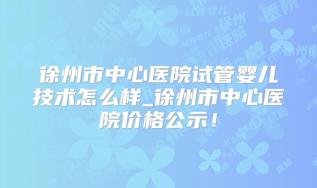 徐州市中心医院试管婴儿技术怎么样_徐州市中心医院价格公示！