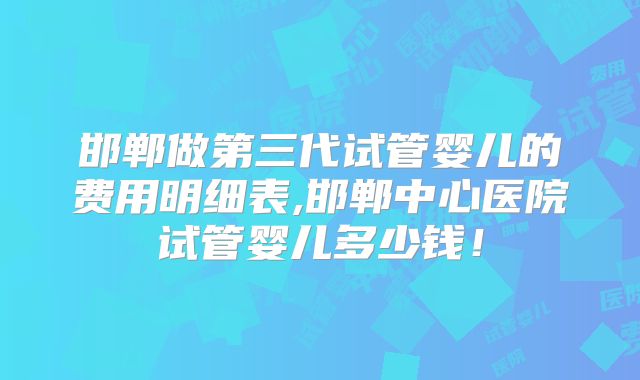 邯郸做第三代试管婴儿的费用明细表,邯郸中心医院试管婴儿多少钱！