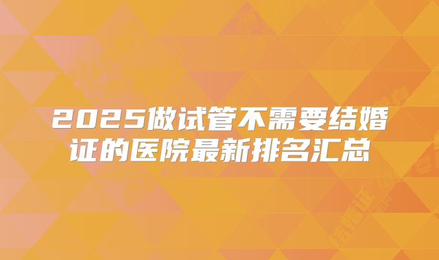 2025做试管不需要结婚证的医院最新排名汇总