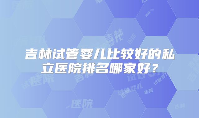 吉林试管婴儿比较好的私立医院排名哪家好?