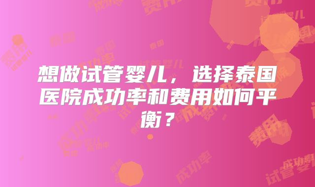 想做试管婴儿，选择泰国医院成功率和费用如何平衡？