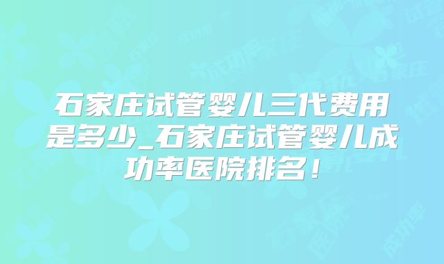 石家庄试管婴儿三代费用是多少_石家庄试管婴儿成功率医院排名!
