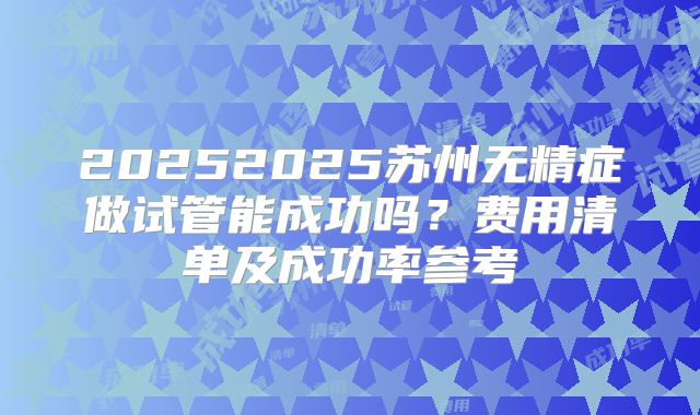 20252025苏州无精症做试管能成功吗？费用清单及成功率参考