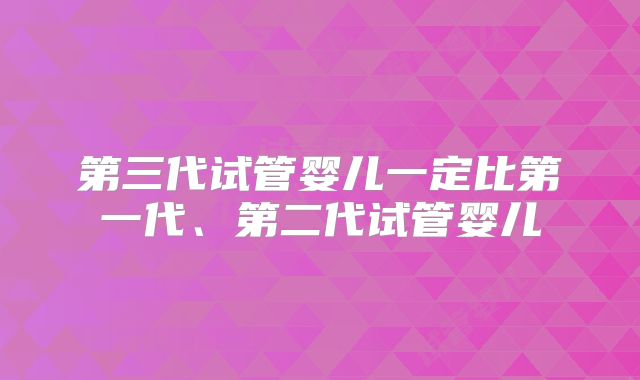 第三代试管婴儿一定比第一代、第二代试管婴儿