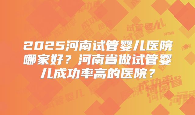 2025河南试管婴儿医院哪家好？河南省做试管婴儿成功率高的医院？