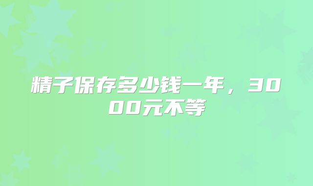 精子保存多少钱一年,3000元不等