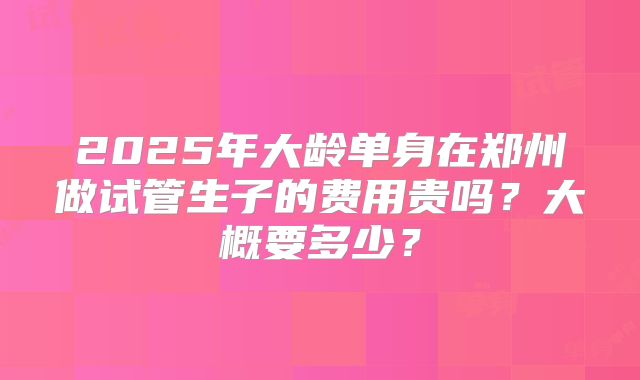 2025年大龄单身在郑州做试管生子的费用贵吗?大概要多少?