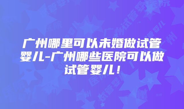 广州哪里可以未婚做试管婴儿-广州哪些医院可以做试管婴儿!
