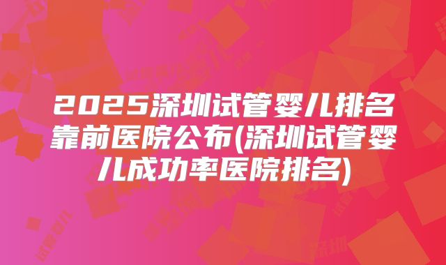 2025深圳试管婴儿排名靠前医院公布(深圳试管婴儿成功率医院排名)