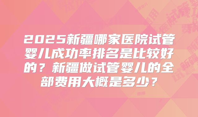2025新疆哪家医院试管婴儿成功率排名是比较好的？新疆做试管婴儿的全部费用大概是多少？