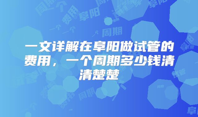一文详解在阜阳做试管的费用，一个周期多少钱清清楚楚