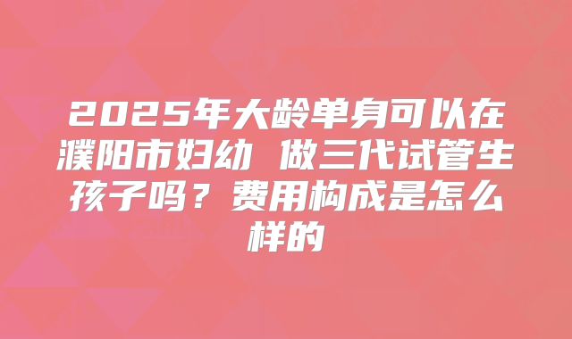 2025年大龄单身可以在濮阳市妇幼 做三代试管生孩子吗？费用构成是怎么样的
