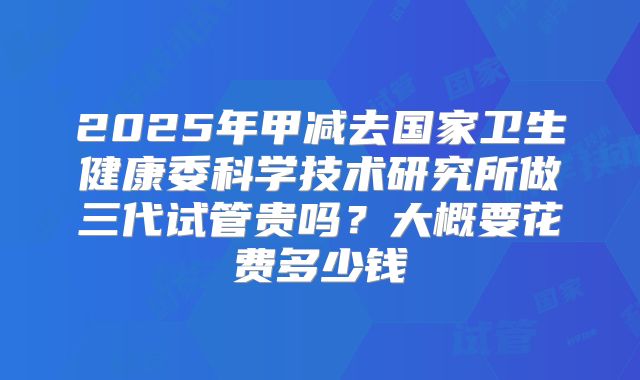 2025年甲减去国家卫生健康委科学技术研究所做三代试管贵吗？大概要花费多少钱