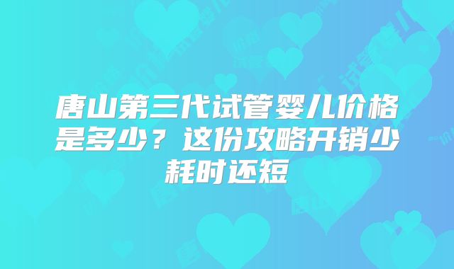 唐山第三代试管婴儿价格是多少？这份攻略开销少耗时还短