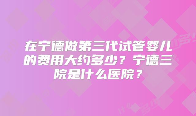 在宁德做第三代试管婴儿的费用大约多少？宁德三院是什么医院？