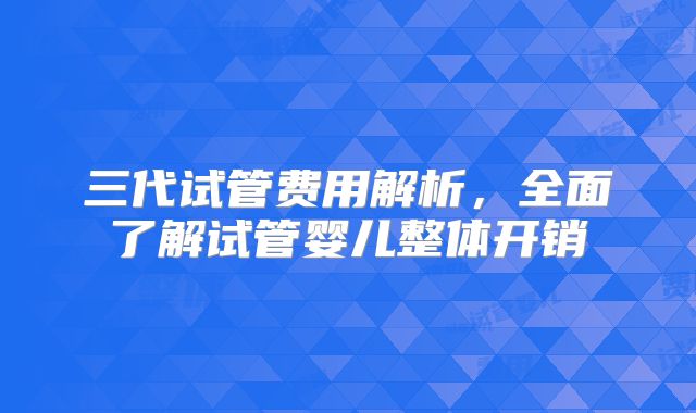 三代试管费用解析，全面了解试管婴儿整体开销