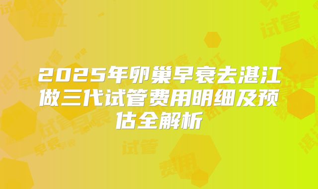 2025年卵巢早衰去湛江做三代试管费用明细及预估全解析