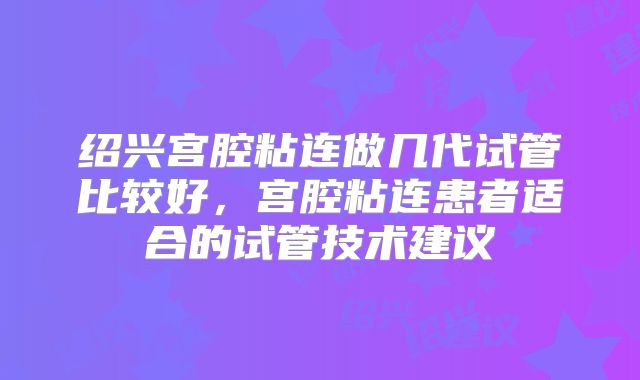 绍兴宫腔粘连做几代试管比较好，宫腔粘连患者适合的试管技术建议