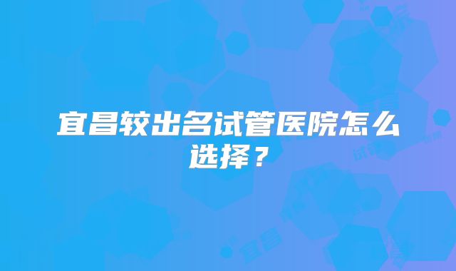 宜昌较出名试管医院怎么选择?