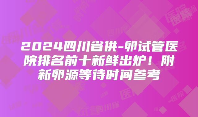 2024四川省供-卵试管医院排名前十新鲜出炉！附新卵源等待时间参考