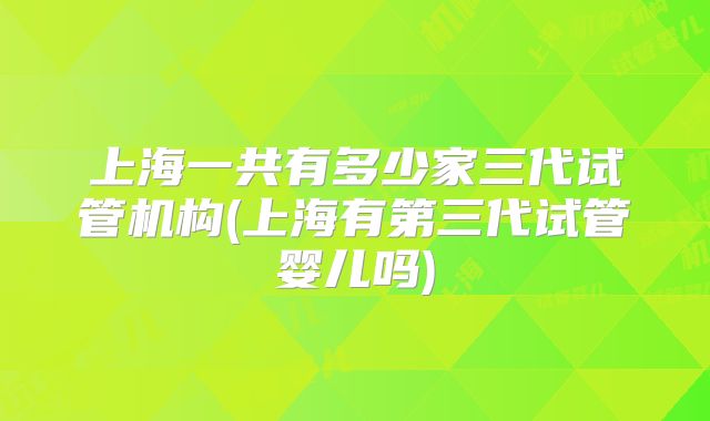 上海一共有多少家三代试管机构(上海有第三代试管婴儿吗)