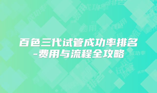 百色三代试管成功率排名-费用与流程全攻略