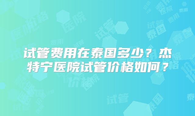 试管费用在泰国多少？杰特宁医院试管价格如何？