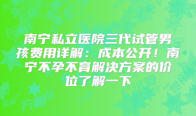 南宁私立医院三代试管男孩费用详解:成本公开!南宁不孕不育解决方案的价位了解一下