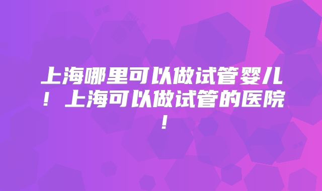 上海哪里可以做试管婴儿！上海可以做试管的医院！