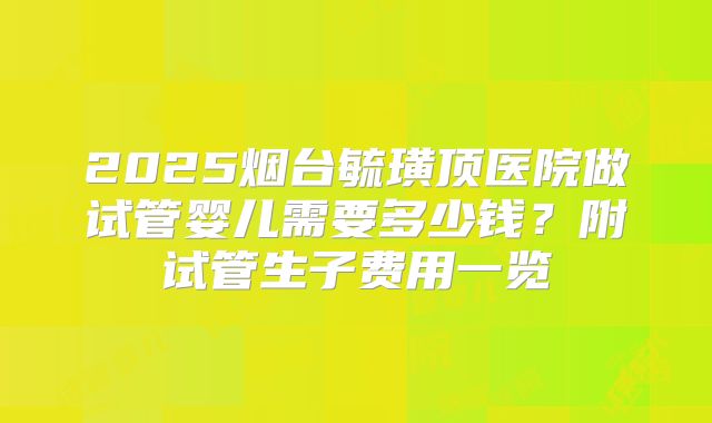 2025烟台毓璜顶医院做试管婴儿需要多少钱？附试管生子费用一览