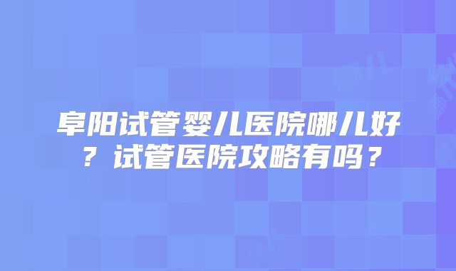 阜阳试管婴儿医院哪儿好？试管医院攻略有吗？