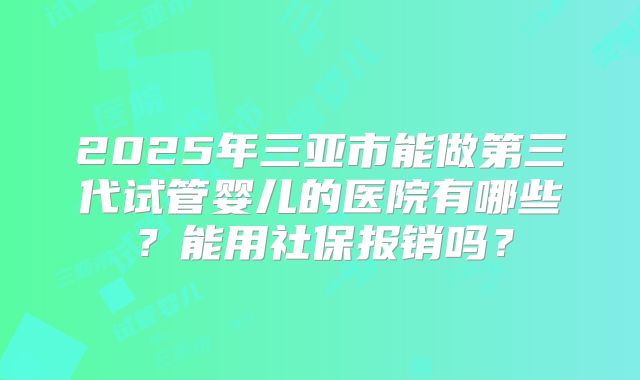 2025年三亚市能做第三代试管婴儿的医院有哪些？能用社保报销吗？