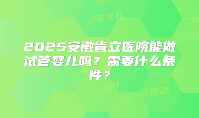 2025安徽省立医院能做试管婴儿吗?需要什么条件?