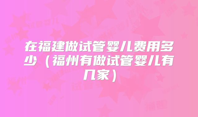 在福建做试管婴儿费用多少(福州有做试管婴儿有几家)