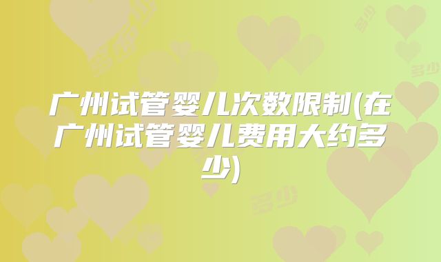 广州试管婴儿次数限制(在广州试管婴儿费用大约多少)