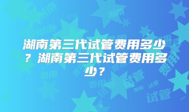 湖南第三代试管费用多少?湖南第三代试管费用多少?