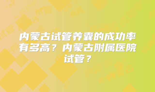 内蒙古试管养囊的成功率有多高？内蒙古附属医院试管？