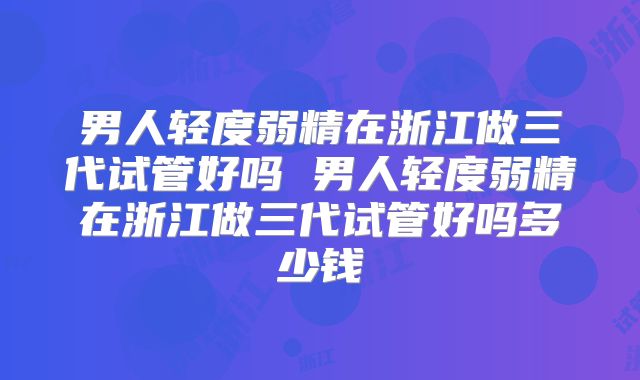 男人轻度弱精在浙江做三代试管好吗 男人轻度弱精在浙江做三代试管好吗多少钱